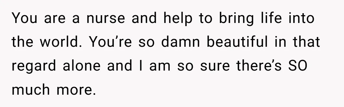 You are a nurse and help to bring life into the world. You’re so damn beautiful in that regard alone and I am so sure there’s SO much more.