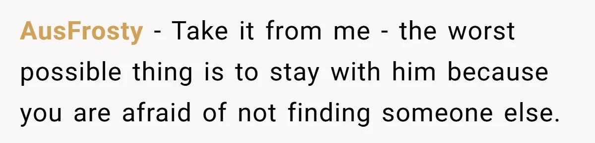 AusFrosty − Take it from me - the worst possible thing is to stay with him because you are afraid of not finding someone else.