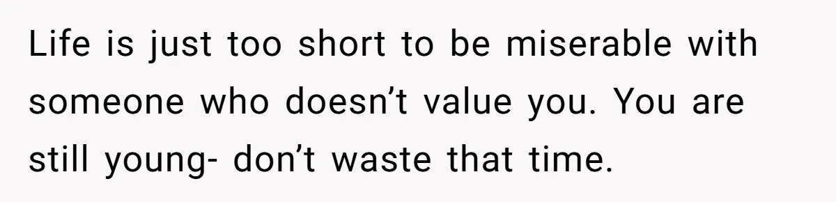 Life is just too short to be miserable with someone who doesn’t value you. You are still young- don’t waste that time.