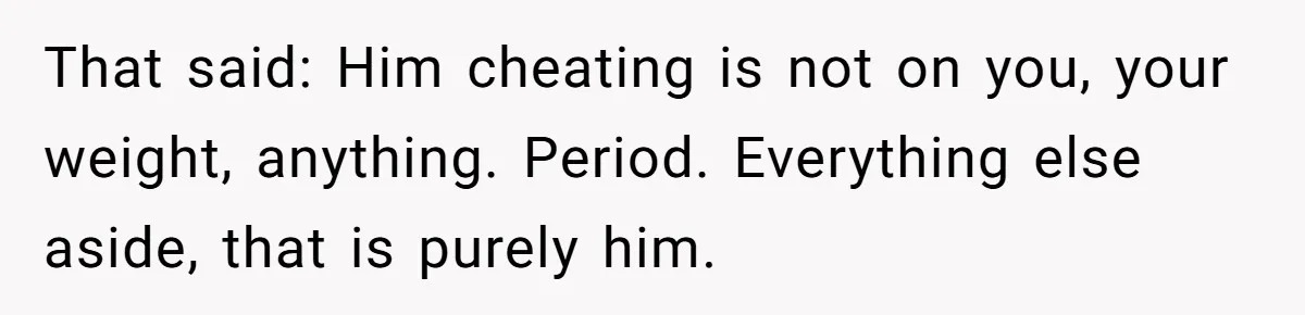 That said: Him cheating is not on you, your weight, anything. Period. Everything else aside, that is purely him.