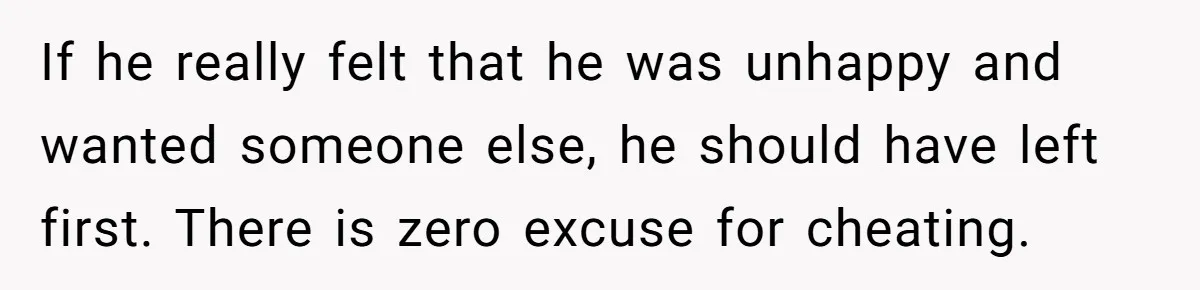 If he really felt that he was unhappy and wanted someone else, he should have left first. There is zero excuse for cheating.
