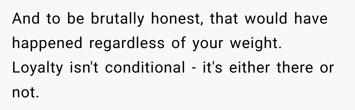And to be brutally honest, that would have happened regardless of your weight. Loyalty isn't conditional - it's either there or not.