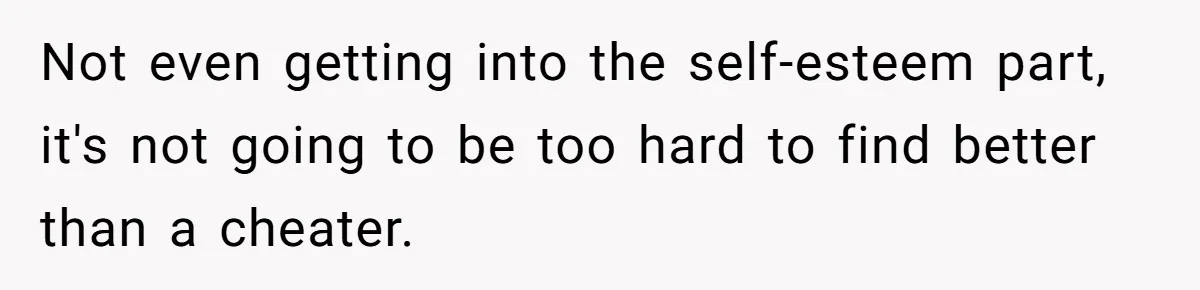 Not even getting into the self-esteem part, it's not going to be too hard to find better than a cheater.