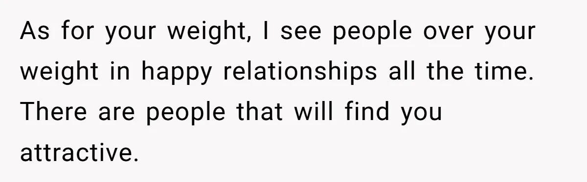 As for your weight, I see people over your weight in happy relationships all the time. There are people that will find you attractive.