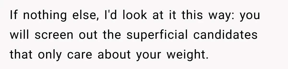 If nothing else, I'd look at it this way: you will screen out the superficial candidates that only care about your weight.