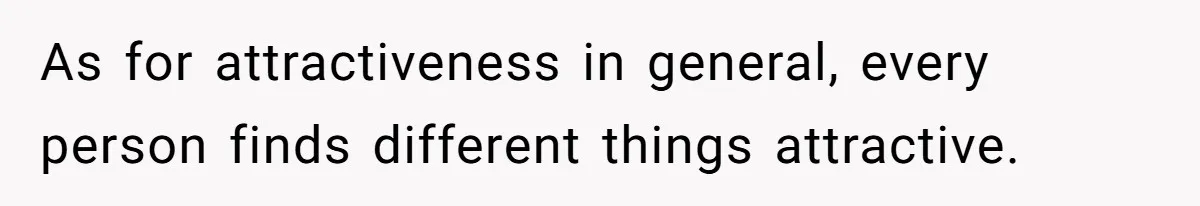 As for attractiveness in general, every person finds different things attractive.