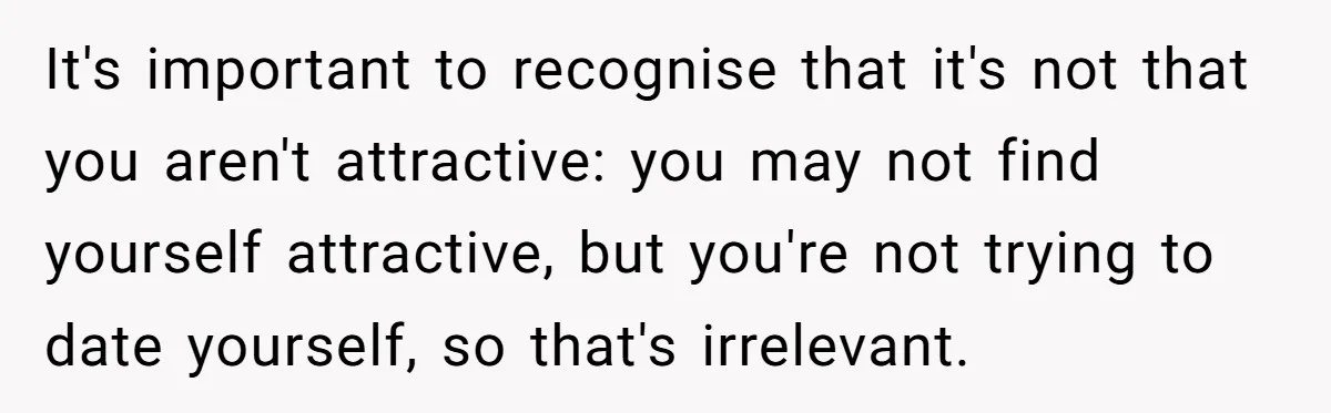 It's important to recognise that it's not that you aren't attractive: you may not find yourself attractive, but you're not trying to date yourself, so that's irrelevant.