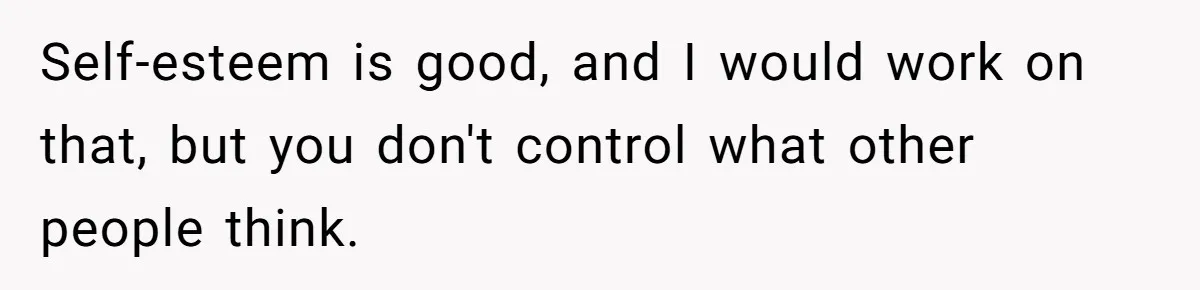 Self-esteem is good, and I would work on that, but you don't control what other people think.