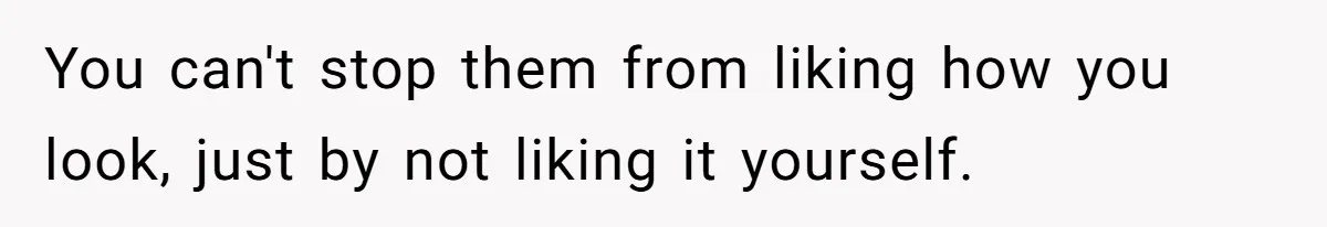 You can't stop them from liking how you look, just by not liking it yourself.