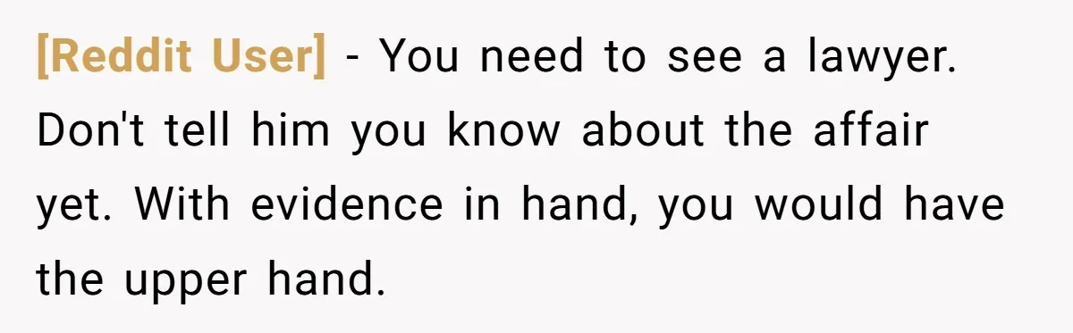 [Reddit User] − You need to see a lawyer. Don't tell him you know about the affair yet. With evidence in hand, you would have the upper hand.