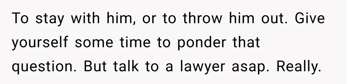 To stay with him, or to throw him out. Give yourself some time to ponder that question. But talk to a lawyer asap. Really.