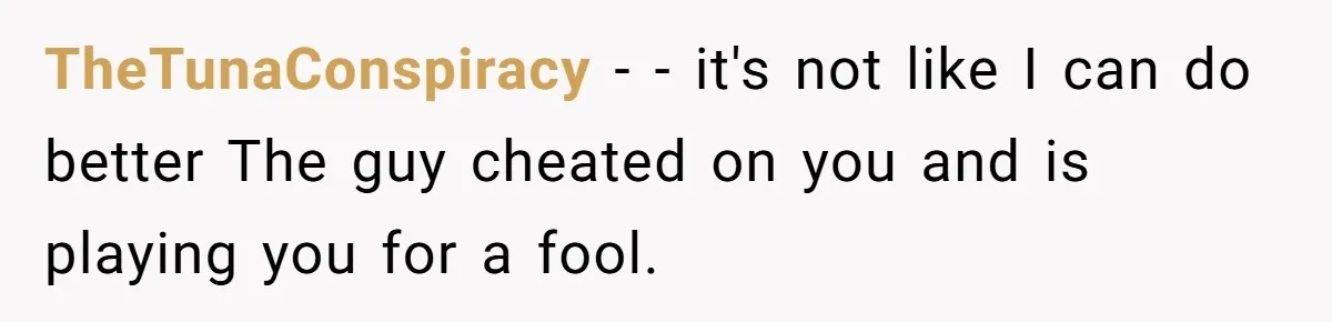 TheTunaConspiracy − - it's not like I can do better The guy cheated on you and is playing you for a fool.