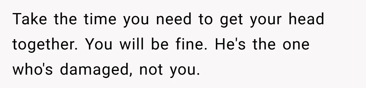 Take the time you need to get your head together. You will be fine. He's the one who's damaged, not you.