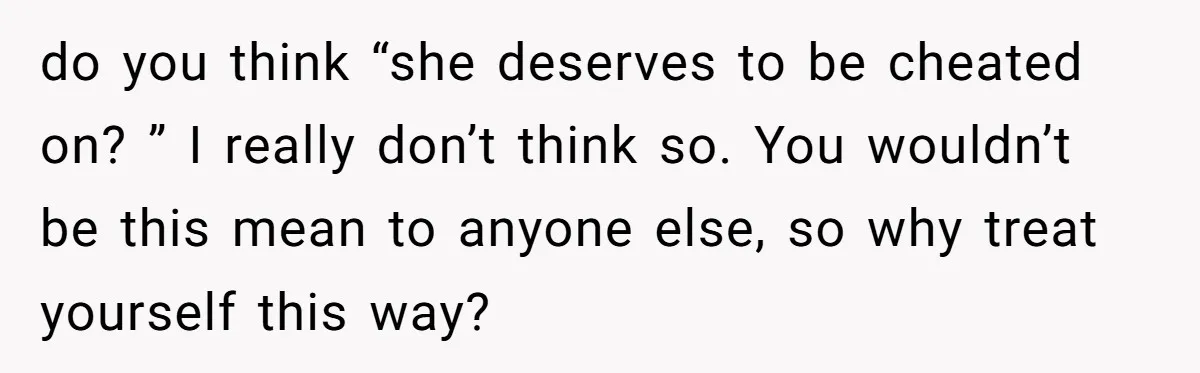 do you think “she deserves to be cheated on? ” I really don’t think so. You wouldn’t be this mean to anyone else, so why treat yourself this way?