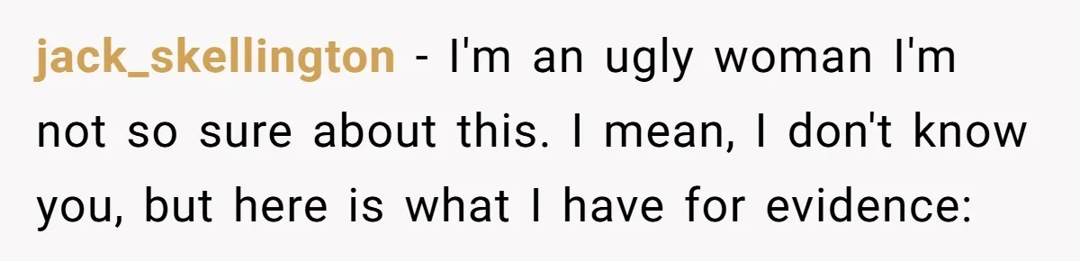 jack_skellington − I'm an ugly woman I'm not so sure about this. I mean, I don't know you, but here is what I have for evidence: