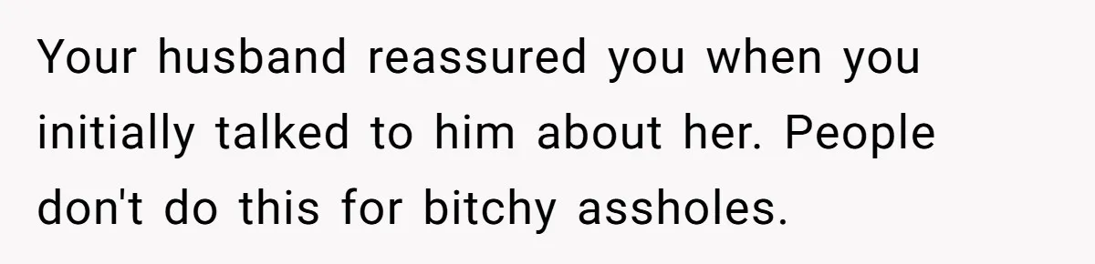 Your husband reassured you when you initially talked to him about her. People don't do this for bitchy assholes.