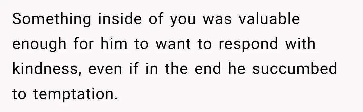Something inside of you was valuable enough for him to want to respond with kindness, even if in the end he succumbed to temptation.