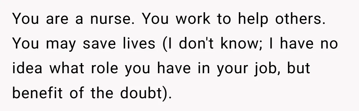 You are a nurse. You work to help others. You may save lives (I don't know; I have no idea what role you have in your job, but benefit of...