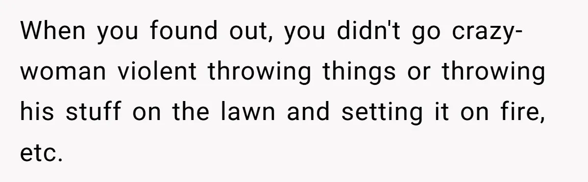 When you found out, you didn't go crazy-woman violent throwing things or throwing his stuff on the lawn and setting it on fire, etc.