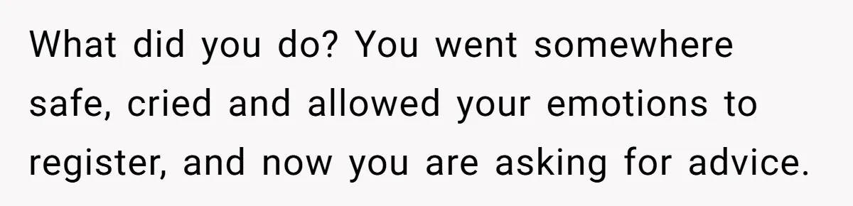 What did you do? You went somewhere safe, cried and allowed your emotions to register, and now you are asking for advice.