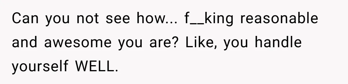 Can you not see how... f__king reasonable and awesome you are? Like, you handle yourself WELL.