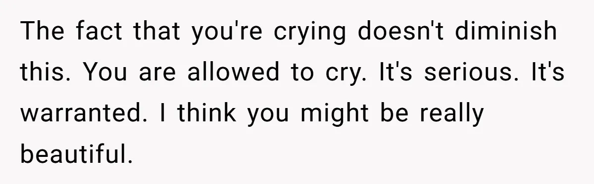 The fact that you're crying doesn't diminish this. You are allowed to cry. It's serious. It's warranted. I think you might be really beautiful.