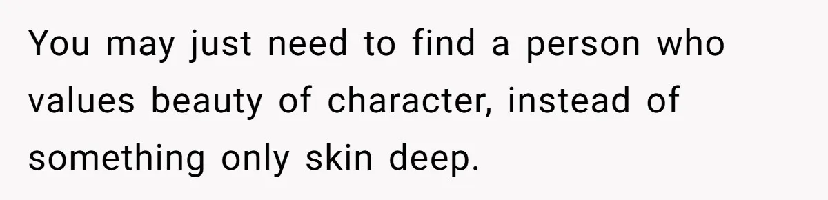 You may just need to find a person who values beauty of character, instead of something only skin deep.