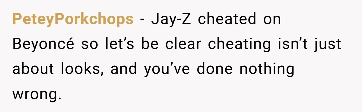 PeteyPorkchops − Jay-Z cheated on Beyoncé so let’s be clear cheating isn’t just about looks, and you’ve done nothing wrong.