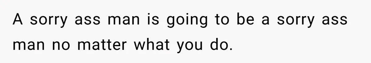 A sorry ass man is going to be a sorry ass man no matter what you do.