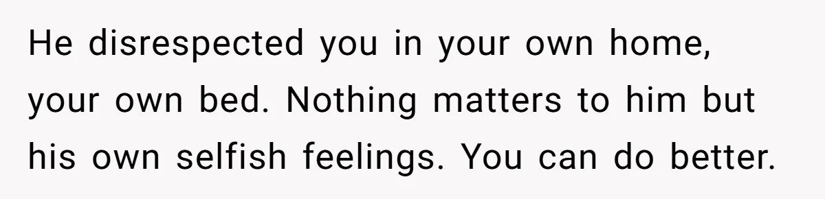 He disrespected you in your own home, your own bed. Nothing matters to him but his own selfish feelings. You can do better.