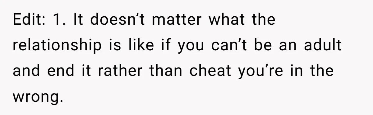 Edit: 1. It doesn’t matter what the relationship is like if you can’t be an adult and end it rather than cheat you’re in the wrong.