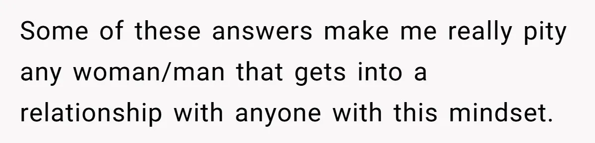 Some of these answers make me really pity any woman/man that gets into a relationship with anyone with this mindset.