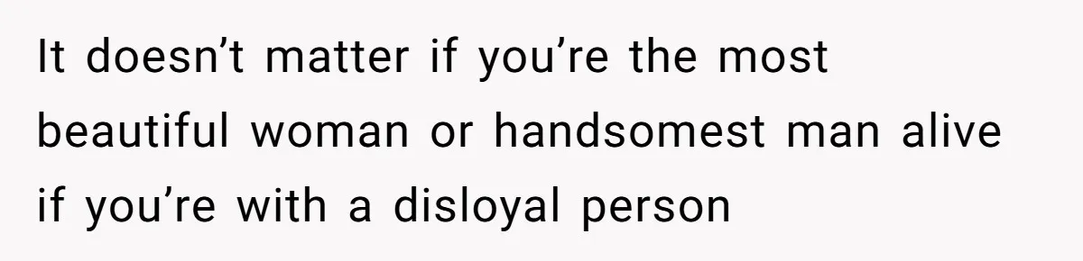 It doesn’t matter if you’re the most beautiful woman or handsomest man alive if you’re with a disloyal person