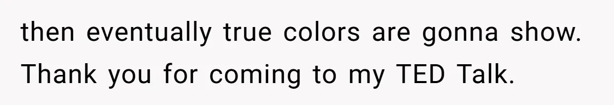 then eventually true colors are gonna show. Thank you for coming to my TED Talk.
