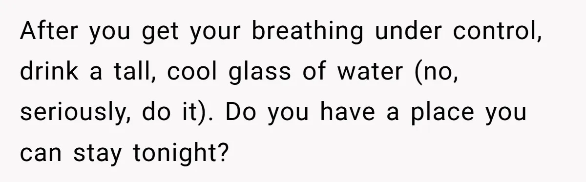 After you get your breathing under control, drink a tall, cool glass of water (no, seriously, do it). Do you have a place you can stay tonight?