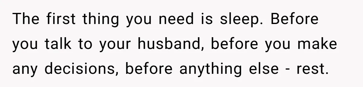 The first thing you need is sleep. Before you talk to your husband, before you make any decisions, before anything else - rest.
