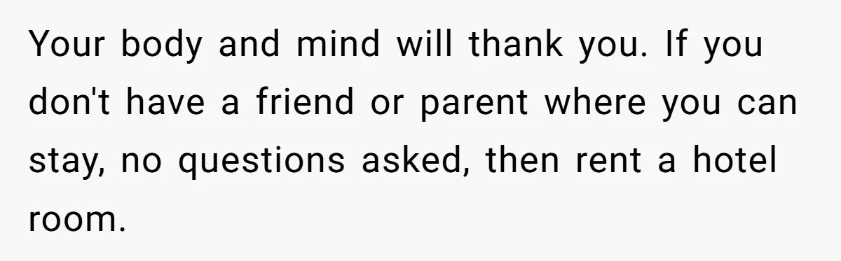 Your body and mind will thank you. If you don't have a friend or parent where you can stay, no questions asked, then rent a hotel room.