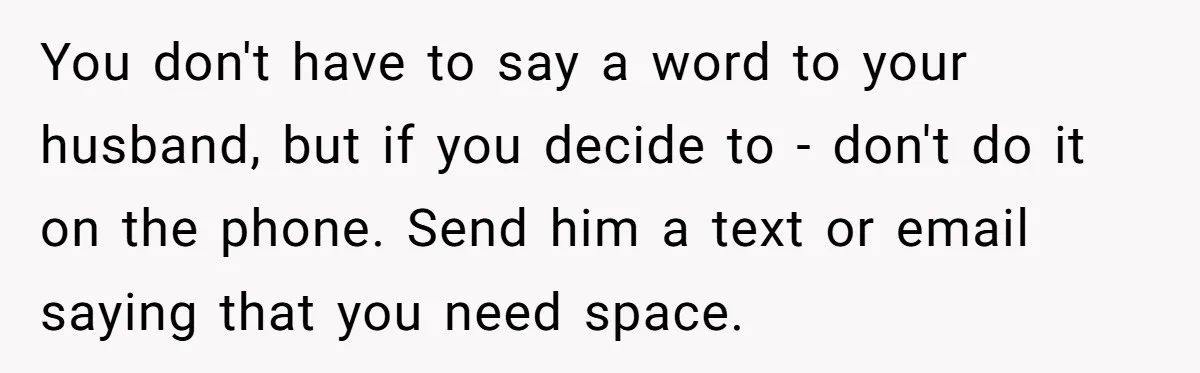 You don't have to say a word to your husband, but if you decide to - don't do it on the phone. Send him a text or email saying that...