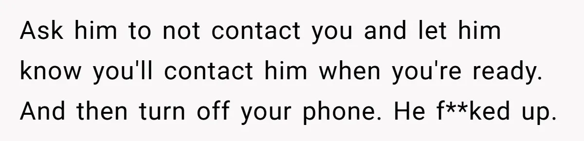 Ask him to not contact you and let him know you'll contact him when you're ready. And then turn off your phone. He f**ked up.