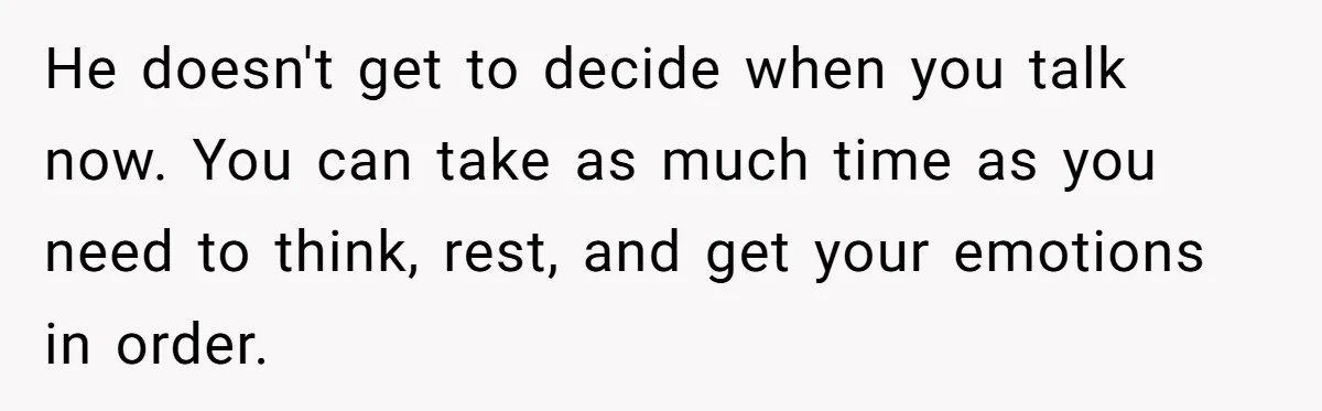 He doesn't get to decide when you talk now. You can take as much time as you need to think, rest, and get your emotions in order.