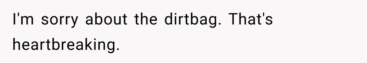 I'm sorry about the dirtbag. That's heartbreaking.
