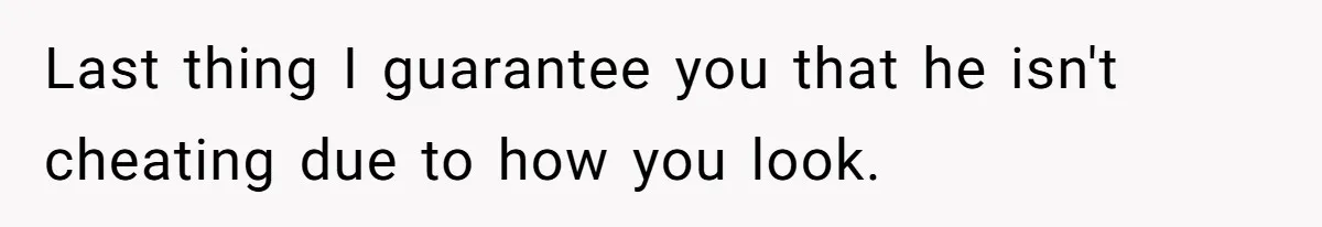 Last thing I guarantee you that he isn't cheating due to how you look.