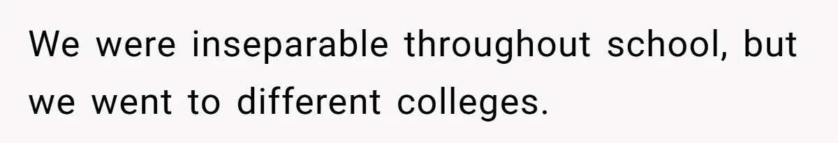 We were inseparable throughout school, but we went to different colleges.