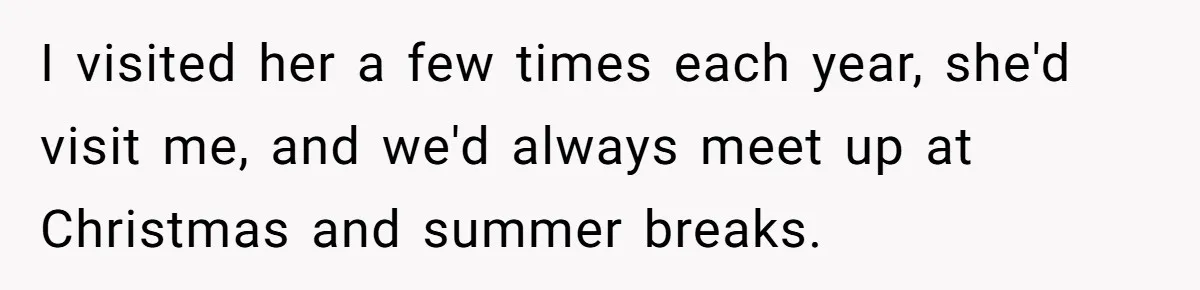I visited her a few times each year, she'd visit me, and we'd always meet up at Christmas and summer breaks.