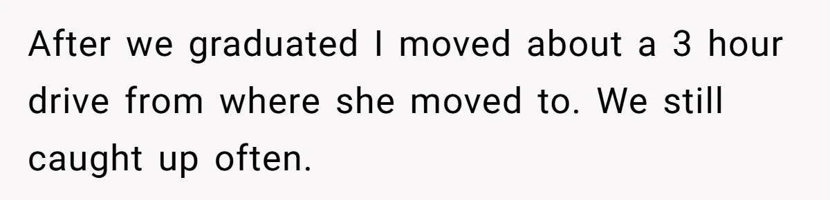 After we graduated I moved about a 3 hour drive from where she moved to. We still caught up often.