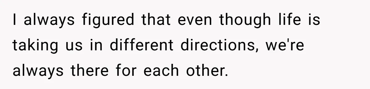 I always figured that even though life is taking us in different directions, we're always there for each other.