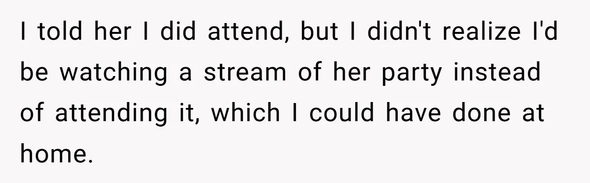I told her I did attend, but I didn't realize I'd be watching a stream of her party instead of attending it, which I could have done at home.
