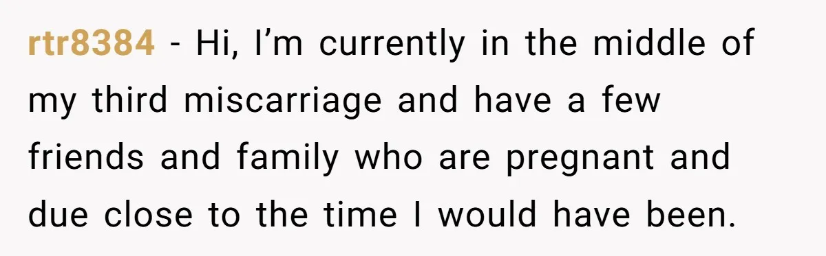 rtr8384 − Hi, I’m currently in the middle of my third miscarriage and have a few friends and family who are pregnant and due close to the time I would...