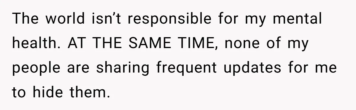 The world isn’t responsible for my mental health. AT THE SAME TIME, none of my people are sharing frequent updates for me to hide them.