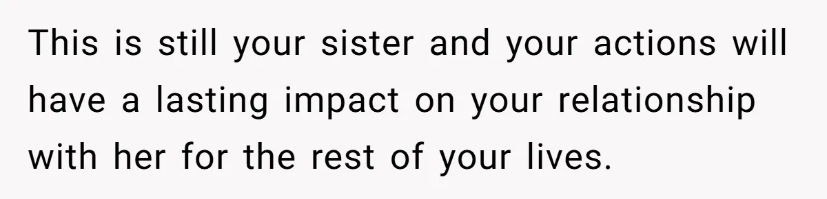 This is still your sister and your actions will have a lasting impact on your relationship with her for the rest of your lives.